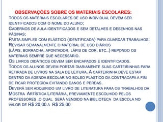 OBSERVAÇÕES SOBRE OS MATERIAIS ESCOLARES:
TODOS OS MATERIAIS ESCOLARES DE USO INDIVIDUAL DEVEM SER
IDENTIFICADOS COM O NOME DO ALUNO;
CADERNOS DE AULA IDENTIFICADOS E SEM DETALHES E DESENHOS NAS
PÁGINAS;
PASTA SIMPLES COM ELÁSTICO (IDENTIFICADA) PARA GUARDAR TRABALHOS;
REVISAR SEMANALMENTE O MATERIAL DE USO DIÁRIOS
(LÁPIS, BORRACHA, APONTADOR, LÁPIS DE COR, ETC..) REPONDO OS
MATERIAIS SEMPRE QUE NECESSÁRIO.
OS LIVROS DIDÁTICOS DEVEM SER ENCAPADOS E IDENTIFICADOS.
TODOS OS ALUNOS DEVEM PORTAR DIARIAMENTE SUAS CARTEIRINHAS PARA
RETIRADA DE LIVROS NA SALA DE LEITURA. A CARTEIRINHA DEVE ESTAR
DENTRO DA AGENDA ESCOLAR NO BOLSO PLÁSTICO DA CONTRACAPA A FIM
DE FICAR PROTEGIDA EVITANDO DANOS E PERDAS.
DEVERÁ SER ADQUIRIDO UM LIVRO DE LITERATURA PARA OS TRABALHOS DA
MOSTRA ARTÍSTICA LITERÁRIA, PREVIAMENTE ESCOLHIDO PELOS
PROFESSORES ,O QUAL SERÁ VENDIDO NA BIBLIOTECA DA ESCOLA NO
VALOR DE R$ 20,00 A R$ 25,00
 