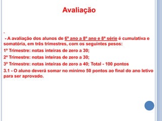 Avaliação

.
 - A avaliação dos alunos de 6º ano a 8º ano e 8ª série é cumulativa e
somatória, em três trimestres, com os seguintes pesos:
1º Trimestre: notas inteiras de zero a 30;
2º Trimestre: notas inteiras de zero a 30;
3º Trimestre: notas inteiras de zero a 40; Total - 100 pontos
3.1 - O aluno deverá somar no mínimo 50 pontos ao final do ano letivo
para ser aprovado.
 