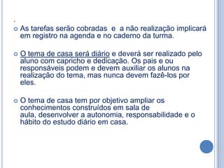 .
   As tarefas serão cobradas e a não realização implicará
    em registro na agenda e no caderno da turma.

   O tema de casa será diário e deverá ser realizado pelo
    aluno com capricho e dedicação. Os pais e ou
    responsáveis podem e devem auxiliar os alunos na
    realização do tema, mas nunca devem fazê-los por
    eles.

   O tema de casa tem por objetivo ampliar os
    conhecimentos construídos em sala de
    aula, desenvolver a autonomia, responsabilidade e o
    hábito do estudo diário em casa.
 