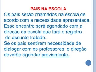PAIS NA ESCOLA
Os pais serão chamados na escola de
acordo com a necessidade apresentada.
Esse encontro será agendado com a
direção da escola que fará o registro
do assunto tratado.
Se os pais sentirem necessidade de
dialogar com os professores e direção
deverão agendar previamente.
 