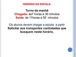 HORÁRIO DA ESCOLA:

            Turno da manhã
    Chegada: às7 horas e 30 minutos
     Saída: às 11horas e 50 minutos

 Os alunos devem chegar a escola a partir
Solicitar aos transportes contratados que
          busquem neste horário.
 