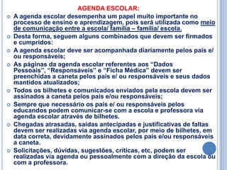 AGENDA ESCOLAR:
   A agenda escolar desempenha um papel muito importante no
    processo de ensino e aprendizagem, pois será utilizada como meio
    de comunicação entre a escola/ família – família/ escola.
   Desta forma, seguem alguns combinados que devem ser firmados
    e cumpridos:
   A agenda escolar deve ser acompanhada diariamente pelos pais e/
    ou responsáveis;
   As páginas da agenda escolar referentes aos “Dados
    Pessoais”, “Responsáveis” e “Ficha Médica” devem ser
    preenchidas a caneta pelos pais e/ ou responsáveis e seus dados
    mantidos atualizados;
   Todos os bilhetes e comunicados enviados pela escola devem ser
    assinados a caneta pelos pais e/ou responsáveis;
   Sempre que necessário os pais e/ ou responsáveis pelos
    educandos podem comunicar-se com a escola e professora via
    agenda escolar através de bilhetes.
   Chegadas atrasadas, saídas antecipadas e justificativas de faltas
    devem ser realizadas via agenda escolar, por meio de bilhetes, em
    data correta, devidamente assinados pelos pais e/ou responsáveis
    a caneta.
   Solicitações, dúvidas, sugestões, críticas, etc, podem ser
    realizadas via agenda ou pessoalmente com a direção da escola ou
    com a professora.
 