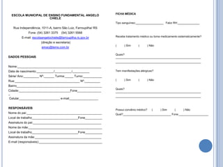 FICHA MÉDICA
  ESCOLA MUNICIPAL DE ENSINO FUNDAMENTAL ANGELO
                       CHIELE
                                                                 Tipo sanguíneo:__________________ Fator RH:______________
   Rua Independência, 1011-A, bairro São Luiz, Farroupilha/ RS
             Fone: (54) 3261 3375    (54) 3261 5568
        E-mail: escolaangelochiele@farroupilha.rs.gov.br         Recebe tratamento médico ou toma medicamento sistematicamente?

                      (direção e secretaria)
                                                                 (     ) Sim     (      ) Não
                      emac@terra.com.br

                                                                 Quais?
DADOS PESSOAIS                                                   _______________________________________________________
                                                                 _______________________________________________________
Nome:_________________________________________________
Data de nascimento:__________/__________/__________              Tem manifestações alérgicas?
Série/ Ano:_________ Nº:______ Turma:_____ Turno:___________
Rua:______________________________________ Nº:_________          (     ) Sim     (      ) Não

Bairro__________________________________________________
                                                                 Quais?
Cidade:______________________________Fone______________          _______________________________________________________
_
                                                                 _______________________________________________________
Celular________________________ e-mail_________________


RESPONSÁVEIS
                                                                 Possui convênio médico?   (     ) Sim     (     ) Não
Nome do pai:____________________________________________         Qual?_______________________________ Fone:___________________
Local de trabalho___________________________Fone__________
Assinatura do pai:________________________________________
Nome da mãe:___________________________________________
Local de trabalho___________________________Fone__________
Assinatura da mãe:_______________________________________
E-mail (responsáveis):_____________________________________
 