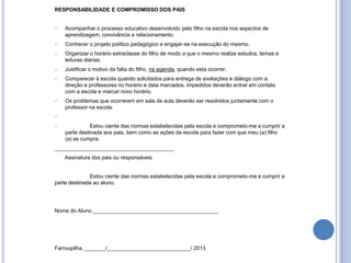 RESPONSABILIDADE E COMPROMISSO DOS PAIS


   Acompanhar o processo educativo desenvolvido pelo filho na escola nos aspectos de
    aprendizagem, convivência e relacionamento.
   Conhecer o projeto político pedagógico e engajar-se na execução do mesmo.
   Organizar o horário extraclasse do filho de modo a que o mesmo realize estudos, temas e
    leituras diárias.
   Justificar o motivo da falta do filho, na agenda, quando esta ocorrer.
   Comparecer à escola quando solicitados para entrega de avaliações e diálogo com a
    direção e professores no horário e data marcados. Impedidos deverão entrar em contato
    com a escola e marcar novo horário.
   Os problemas que ocorrerem em sala de aula deverão ser resolvidos juntamente com o
    professor na escola.


              Estou ciente das normas estabelecidas pela escola e comprometo-me a cumprir a
    parte destinada aos pais, bem como as ações da escola para fazer com que meu (a) filho
    (a) as cumpra.
________________________________________
    Assinatura dos pais ou responsáveis


              Estou ciente das normas estabelecidas pela escola e comprometo-me a cumprir a
parte destinada ao aluno.




Nome do Aluno __________________________________________




Farroupilha, _______/____________________________/ 2013
 