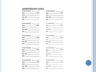 ADVERTÊNCIAS LEVES
Nº da advertência   (__________)   Nº da advertência   (__________)
Data: _________/_________/ 2013    Data: _________/_________/ 2013
Prof.:________________________     Prof.:________________________
Ass. resp.:____________________    Ass. resp.:____________________
Obs.:________________________      Obs.:________________________



Nº da advertência   (__________)   Nº da advertência   (__________)

Data: _________/_________/ 2013    Data: _________/_________/ 2013

Prof.:________________________     Prof.:________________________

Ass. resp.:____________________    Ass. resp.:____________________

Obs.:________________________      Obs.:________________________


Nº da advertência   (__________)   Nº da advertência   (__________)
Data: _________/_________/ 2013    Data: _________/_________/ 2013
Prof.:________________________     Prof.:________________________
Ass. resp.:____________________    Ass. resp.:____________________
Obs.:________________________      Obs.:________________________


Nº da advertência   (__________)   Nº da advertência   (__________)
Data: _________/_________/ 2013    Data: _________/_________/ 2013
Prof.:________________________     Prof.:________________________
Ass. resp.:____________________    Ass. resp.:____________________
Obs.:________________________      Obs.:________________________


Nº da advertência   (__________)   Nº da advertência   (__________)
Data: _________/_________/ 2013    Data: _________/_________/ 2013
Prof.:________________________     Prof.:________________________
Ass. resp.:____________________    Ass. resp.:____________________
Obs.:________________________      Obs.:________________________
 