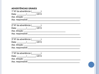 ADVERTÊNCIAS GRAVES
1º Nº da advertência (________)
Data: ________/________/ 2013
Ass. direção: _________________________________________________
Ass. responsável:_____________________________________________
____________________________________________________________
2º Nº da advertência (________)
Data: ________/________/ 2013
Ass. direção: ____________________________________
Ass. responsável:_____________________________________________
____________________________________________________________
3º Nº da advertência (________)
Data: ________/________/ 2013
Ass. direção: _________________________________________________
Ass. responsável:_____________________________________________
____________________________________________________________
1º Nº da advertência (________)
Data: ________/________/ 2013
Ass. direção: _________________________________________________
Ass. responsável:_____________________________________________
 