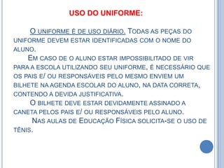 USO DO UNIFORME:

    O UNIFORME É DE USO DIÁRIO. TODAS AS PEÇAS DO
UNIFORME DEVEM ESTAR IDENTIFICADAS COM O NOME DO
ALUNO.
    EM CASO DE O ALUNO ESTAR IMPOSSIBILITADO DE VIR
PARA A ESCOLA UTILIZANDO SEU UNIFORME, É NECESSÁRIO QUE
OS PAIS E/ OU RESPONSÁVEIS PELO MESMO ENVIEM UM
BILHETE NA AGENDA ESCOLAR DO ALUNO, NA DATA CORRETA,
CONTENDO A DEVIDA JUSTIFICATIVA.
     O BILHETE DEVE ESTAR DEVIDAMENTE ASSINADO A
CANETA PELOS PAIS E/ OU RESPONSÁVEIS PELO ALUNO.
     NAS AULAS DE EDUCAÇÃO FÍSICA SOLICITA-SE O USO DE
TÊNIS.
 