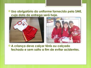  Uso obrigatório do uniforme fornecido pela SME,
cuja data de entrega será hoje.
 A criança deve calçar tênis ou calçado
fechado e sem salto a fim de evitar acidentes.
 