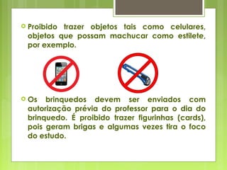  Proibido trazer objetos tais como celulares,
objetos que possam machucar como estilete,
por exemplo.
 Os brinquedos devem ser enviados com
autorização prévia do professor para o dia do
brinquedo. É proibido trazer figurinhas (cards),
pois geram brigas e algumas vezes tira o foco
do estudo.
 