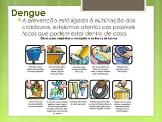 Dengue
 A prevenção está ligada à eliminação dos
criadouros, estejamos atentos aos possíveis
focos que podem estar dentro de casa.
 