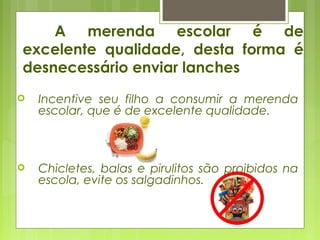  Incentive seu filho a consumir a merenda
escolar, que é de excelente qualidade.
 Chicletes, balas e pirulitos são proibidos na
escola, evite os salgadinhos.
A merenda escolar é de
excelente qualidade, desta forma é
desnecessário enviar lanches
 