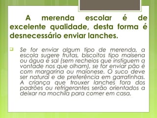 A merenda escolar é de
excelente qualidade, desta forma é
desnecessário enviar lanches.
 Se for enviar algum tipo de merenda, a
escola sugere frutas, biscoitos tipo maisena
ou água e sal (sem recheios que instiguem a
vontade nos que olham), se for enviar pão é
com margarina ou maionese. O suco deve
ser natural e de preferência em garrafinhas.
A criança que trouxer lanches fora dos
padrões ou refrigerantes serão orientados a
deixar na mochila para comer em casa.
 