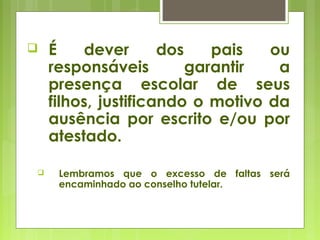  É dever dos pais ou
responsáveis garantir a
presença escolar de seus
filhos, justificando o motivo da
ausência por escrito e/ou por
atestado.
 Lembramos que o excesso de faltas será
encaminhado ao conselho tutelar.
 