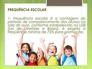 FREQUÊNCIA ESCOLAR
1- Frequência escolar é a contagem do
período de comparecimento dos alunos na
sala de aula, conforme estabelecido na LDB
(Lei de Diretrizes e Bases), é exigida a
freqüência mínima de 75% para promoção.
 