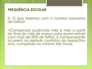 FREQUÊNCIA ESCOLAR
2- O que faremos com o número excessivo
de faltas?
Compensar ausências mês a mês a partir
do final do mês de março para quem estiver
com mais de 20% de faltas. A compensação
ocorrerá no período contrário do respectivo
ano, cumprindo no mínimo três horas.
 
