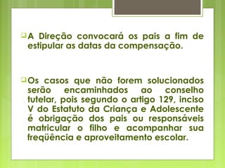 A Direção convocará os pais a fim de
estipular as datas da compensação.
Os casos que não forem solucionados
serão encaminhados ao conselho
tutelar, pois segundo o artigo 129, inciso
V do Estatuto da Criança e Adolescente
é obrigação dos pais ou responsáveis
matricular o filho e acompanhar sua
freqüência e aproveitamento escolar.
 