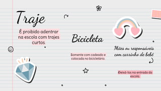 Traje
É proibido adentrar
na escola com trajes
curtos.
Bicicleta
Somente com cadeado e
colocada no bicicletário.
Mães ou responsáveis
com carrinho de bebê
Deixá-los na entrada da
escola.
 
