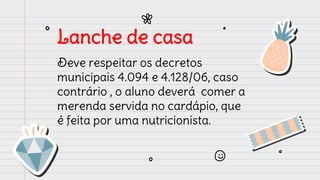 Lanche de casa
Deve respeitar os decretos
municipais 4.094 e 4.128/06, caso
contrário , o aluno deverá comer a
merenda servida no cardápio, que
é feita por uma nutricionista.
 
