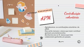 Contribuição
voluntária
Agradecemos as contribuições voluntárias da
APM .
Elas serão mensais: o aluno que maior contribuir
ganhará uma lembrancinha.
No final do ano os 15 alunos que mais
colaborarem ganharão um passeio.
 