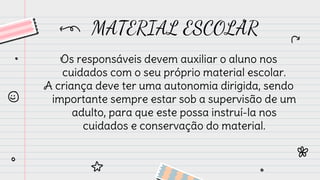 MATERIAL ESCOLAR
Os responsáveis devem auxiliar o aluno nos
cuidados com o seu próprio material escolar.
A criança deve ter uma autonomia dirigida, sendo
importante sempre estar sob a supervisão de um
adulto, para que este possa instruí-la nos
cuidados e conservação do material.
 