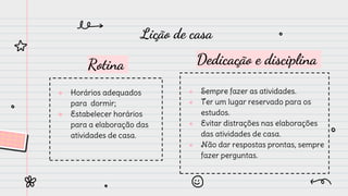 Rotina
● Horários adequados
para dormir;
● Estabelecer horários
para a elaboração das
atividades de casa.
Dedicação e disciplina
● Sempre fazer as atividades.
● Ter um lugar reservado para os
estudos.
● Evitar distrações nas elaborações
das atividades de casa.
● Não dar respostas prontas, sempre
fazer perguntas.
Lição de casa
 
