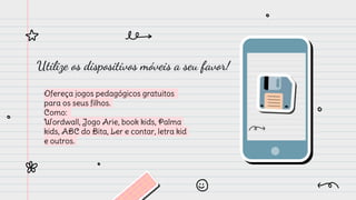 Utilize os dispositivos móveis a seu favor!
Ofereça jogos pedagógicos gratuitos
para os seus filhos.
Como:
Wordwall, Jogo Arie, book kids, Palma
kids, ABC do Bita, Ler e contar, letra kid
e outros.
 