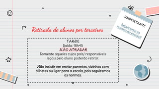Retirada de alunos por terceiros
TARDE
Saída: 18h45
NÃO ATRASAR
Somente aqueles cujos pais/ responsáveis
legais pelo aluno poderão retirar.
Não insistir em enviar parentes, vizinhos com
bilhetes ou ligar para a escola, pois seguiremos
as normas.
 