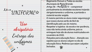 UNIFORME
Uso
obrigatório
● Regimento Comum a Todas as escolas
Municipais de Praia Grande:
● Artigo 36 – Parágrafo V – comparecer
pontualmente às atividades escolares trajando
obrigatoriamente o uniforme, e portando o
material escolar exigido.
● O mesmo permite ao aluno maior segurança já
que nossos alunos serão de fácil de
identificação pelo uso do mesmo.
● Respeitar a logística da escola e ter paciência,
caso não tenha ainda uniforme, pois os
entregues hoje são de alunos matriculados em
novembro de 2022.
● Calçados para educação física – Atenção aos
sapatos que os alunos calçam no dia de
educação física. Pedimos que sejam calçados
fechados.
Entrega dos
uniformes
 