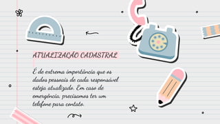 ATUALIZAÇÃO CADASTRAL
É de extrema importância que os
dados pessoais de cada responsável
esteja atualizado. Em caso de
emergência, precisamos ter um
telefone para contato.
 