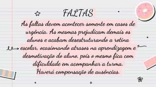FALTAS
As faltas devem acontecer somente em casos de
urgência. As mesmas prejudicam demais os
alunos e acabam desestruturando a rotina
escolar, ocasionando atrasos na aprendizagem e
desmotivação do aluno, pois o mesmo fica com
dificuldade em acompanhar a turma.
Haverá compensação de ausências.
 