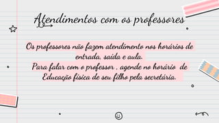 Os professores não fazem atendimento nos horários de
entrada, saída e aula.
Para falar com o professor , agende no horário de
Educação física de seu filho pela secretária.
Atendimentos com os professores
 