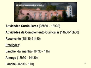 10
Atividades Curriculares (08h30 – 13h30)
Atividades de Complemento Curricular (14h30-18h30)
Recorrente (18h30-21h30)
Refeições:
Lanche da manhã (10h30 - 11h)
Almoço (13h30 - 14h30)
Lanche (16h30 - 17h)
 