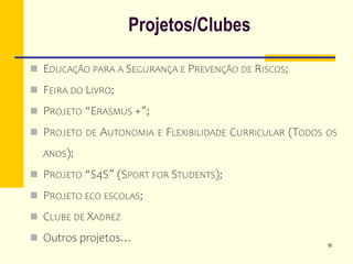 Projetos/Clubes
 EDUCAÇÃO PARA A SEGURANÇA E PREVENÇÃO DE RISCOS;
 FEIRA DO LIVRO;
 PROJETO “ERASMUS +”;
 PROJETO DE AUTONOMIA E FLEXIBILIDADE CURRICULAR (TODOS OS
ANOS);
 PROJETO “S4S” (SPORT FOR STUDENTS);
 PROJETO ECO ESCOLAS;
 CLUBE DE XADREZ
 Outros projetos… 16
 