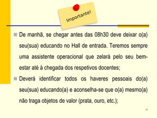  De manhã, se chegar antes das 08h30 deve deixar o(a)
seu(sua) educando no Hall de entrada. Teremos sempre
uma assistente operacional que zelará pelo seu bem-
estar até à chegada dos respetivos docentes;
 Deverá identificar todos os haveres pessoais do(a)
seu(sua) educando(a) e aconselha-se que o(a) mesmo(a)
não traga objetos de valor (prata, ouro, etc.);
17
 