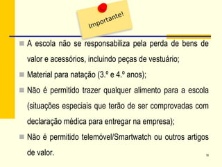  A escola não se responsabiliza pela perda de bens de
valor e acessórios, incluindo peças de vestuário;
 Material para natação (3.º e 4.º anos);
 Não é permitido trazer qualquer alimento para a escola
(situações especiais que terão de ser comprovadas com
declaração médica para entregar na empresa);
 Não é permitido telemóvel/Smartwatch ou outros artigos
de valor. 18
 