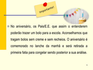  No aniversário, os Pais/E.E. que assim o entenderem
poderão trazer um bolo para a escola. Aconselhamos que
tragam bolos sem creme e sem recheios. O aniversário é
comemorado no lanche da manhã e será retirada a
primeira fatia para congelar sendo posterior a sua análise.
19
 