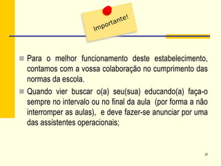  Para o melhor funcionamento deste estabelecimento,
contamos com a vossa colaboração no cumprimento das
normas da escola.
 Quando vier buscar o(a) seu(sua) educando(a) faça-o
sempre no intervalo ou no final da aula (por forma a não
interromper as aulas), e deve fazer-se anunciar por uma
das assistentes operacionais;
20
 