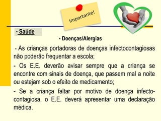• Saúde
- As crianças portadoras de doenças infectocontagiosas
não poderão frequentar a escola;
- Os E.E. deverão avisar sempre que a criança se
encontre com sinais de doença, que passem mal a noite
ou estejam sob o efeito de medicamento;
- Se a criança faltar por motivo de doença infecto-
contagiosa, o E.E. deverá apresentar uma declaração
médica.
• Doenças/Alergias
 
