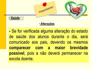 - Se for verificada alguma alteração do estado
de saúde dos alunos durante o dia, será
comunicado aos pais, devendo os mesmos
comparecer com a maior brevidade
possível, pois a não deverá permanecer na
escola doente.
• Alterações
• Saúde
 
