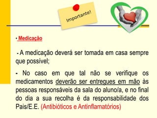 - A medicação deverá ser tomada em casa sempre
que possível;
• Medicação
- No caso em que tal não se verifique os
medicamentos deverão ser entregues em mão às
pessoas responsáveis da sala do aluno/a, e no final
do dia a sua recolha é da responsabilidade dos
Pais/E.E. (Antibióticos e Antinflamatórios)
 