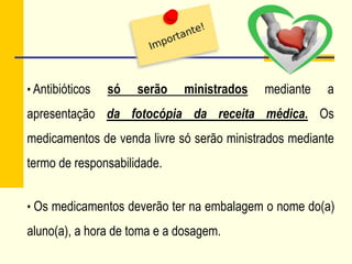 • Antibióticos só serão ministrados mediante a
apresentação da fotocópia da receita médica. Os
medicamentos de venda livre só serão ministrados mediante
termo de responsabilidade.
• Os medicamentos deverão ter na embalagem o nome do(a)
aluno(a), a hora de toma e a dosagem.
 