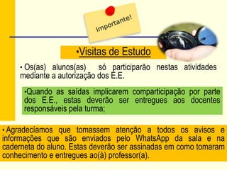 •Visitas de Estudo
• Os(as) alunos(as) só participarão nestas atividades
mediante a autorização dos E.E.
•Quando as saídas implicarem comparticipação por parte
dos E.E., estas deverão ser entregues aos docentes
responsáveis pela turma;
• Agradecíamos que tomassem atenção a todos os avisos e
informações que são enviados pelo WhatsApp da sala e na
caderneta do aluno. Estas deverão ser assinadas em como tomaram
conhecimento e entregues ao(à) professor(a).
 