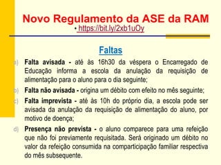 Novo Regulamento da ASE da RAM
Faltas
a) Falta avisada - até às 16h30 da véspera o Encarregado de
Educação informa a escola da anulação da requisição de
alimentação para o aluno para o dia seguinte;
b) Falta não avisada - origina um débito com efeito no mês seguinte;
c) Falta imprevista - até às 10h do próprio dia, a escola pode ser
avisada da anulação da requisição de alimentação do aluno, por
motivo de doença;
d) Presença não prevista - o aluno comparece para uma refeição
que não foi previamente requisitada. Será originado um débito no
valor da refeição consumida na comparticipação familiar respectiva
do mês subsequente.
• https://bit.ly/2xb1uOy
 
