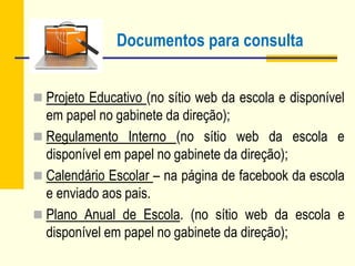 Documentos para consulta
 Projeto Educativo (no sítio web da escola e disponível
em papel no gabinete da direção);
 Regulamento Interno (no sítio web da escola e
disponível em papel no gabinete da direção);
 Calendário Escolar – na página de facebook da escola
e enviado aos pais.
 Plano Anual de Escola. (no sítio web da escola e
disponível em papel no gabinete da direção);
 