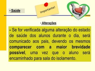 - Se for verificada alguma alteração do estado
de saúde dos alunos durante o dia, será
comunicado aos pais, devendo os mesmos
comparecer com a maior brevidade
possível, uma vez que o aluno será
encaminhado para sala do isolamento.
• Alterações
• Saúde
 