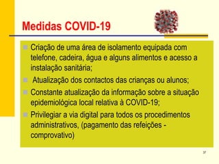 37
Medidas COVID-19
 Criação de uma área de isolamento equipada com
telefone, cadeira, água e alguns alimentos e acesso a
instalação sanitária;
 Atualização dos contactos das crianças ou alunos;
 Constante atualização da informação sobre a situação
epidemiológica local relativa à COVID-19;
 Privilegiar a via digital para todos os procedimentos
administrativos, (pagamento das refeições -
comprovativo)
 