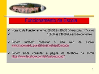 7
Funcionamento da Escola
 Horário de Funcionamento: 08h30 às 18h30 (Pré-escolar/1.º ciclo)
 18h30 às 21h30 (Ensino Recorrente)
 Podem também consultar o sítio web da escola.
www.madeiraedu.pt/estabensinoebapelombada
 Podem ainda consultar a página de facebook da escola
https://www.facebook.com/eb1pelombada37
 