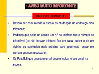 8
• Deverá ser comunicada à escola as mudanças de endereço e/ou
telefones;
• Pedimos que deixe na escola um n.º de telefone fixo e número de
telemóvel (se não houver telefone fixo em casa, deixar o de um
vizinho ou conhecido mais próximo para podermos entrar em
contato quando necessário);
• Os Pais/E.E que possuam email devem indicar o seu email na
escola.
DADOS DE CONTATOS:
 