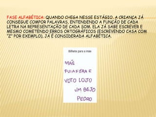 fASE ALFABÉTICA: Quando chega nesse estágio, a criança já consegue compor palavras, entendendo a função de cada letra na representação de cada som. Ela já sabe escrever e mesmo cometendo erros ortográficos (escrevendo casa com “Z” por exemplo), já é considerada alfabética.