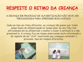 RESPEITE O RITMO DA CRIANÇA A CRIANÇA EM PROCESSO DE ALFABETIZAÇÃO NÃO DEVE SER PRESSIONADA PARA APRENDER MAIS RÁPIDOCada um tem um ritmo diferente, as crianças vão passar por todas essas fases de alfabetização no tempo dela. Se seu filho tem dificuldades em se alfabetizar o melhor a fazer é estimulá-lo e não pressioná-lo. A criança fica um tempo absorvendo muita informação e de repente dá um “click”, mostrando que conseguiu entender o processo, mas em tempos diferentes.